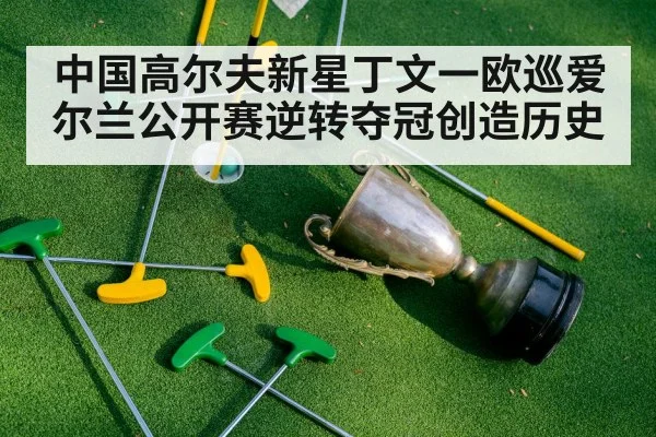 中国高尔夫新星丁文一欧巡爱尔兰公开赛逆转夺冠创造历史