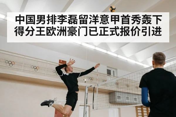 中国男排李磊留洋意甲首秀轰下得分王欧洲豪门已正式报价引进